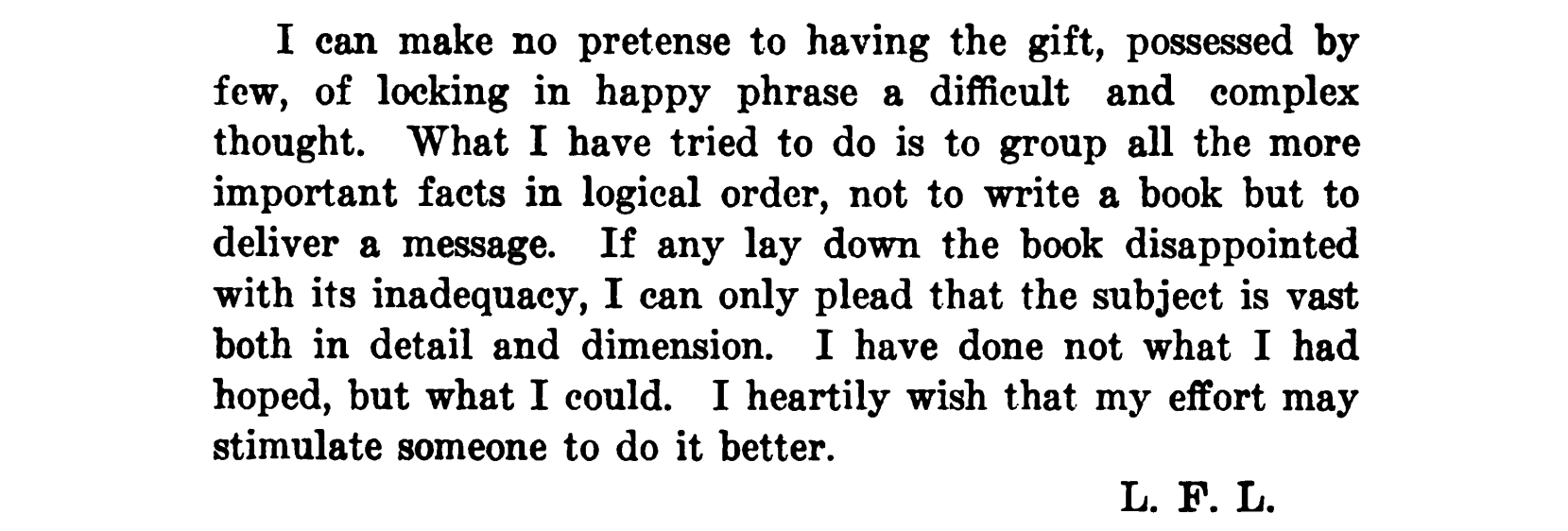 I can make no pretense to having the gift, possessed by
few, of locking in happy phrase a difficult and complex thought. What I have tried to do is to group all the more important facts in logical order, not to write a book but to deliver a message. If any lay down the book disappointed with its inadequacy, I can only plead that the subject is vast both in detail and dimension. I have done not what I had hoped, but what I could. I heartily wish that my effort may stimulate someone to do it better.